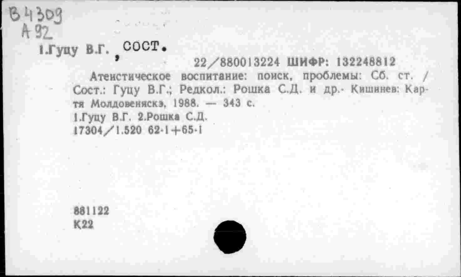 ﻿в ц эд
о-
ЦГуцу В.Г. СОСТ.
’	22/880013224 ШИФР: 132248812
Атеистическое воспитание: поиск, проблемы: Сб. ст. / Сост.: Гуцу В.Г.; Редкол.: Рошка С.Д. и др,- Кишинев: Карти Молдовеняскэ, 1988. — 343 с.
1.Гуцу В.Г. 2-Рошка С.Д.
17304/1.520 62-14-65-1
881122 К22